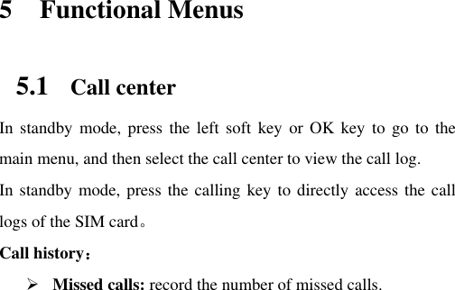          5 Functional Menus 5.1 Call center In standby  mode, press  the left  soft  key  or  OK  key to  go to  the main menu, and then select the call center to view the call log.   In standby mode, press the calling key to directly access the call logs of the SIM card。 Call history：  Missed calls: record the number of missed calls. 