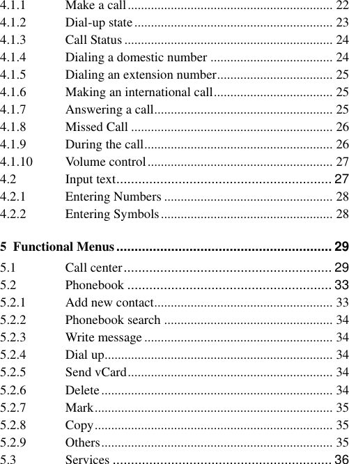 4.1.1 Make a call .............................................................. 22 4.1.2 Dial-up state ............................................................ 23 4.1.3 Call Status ............................................................... 24 4.1.4 Dialing a domestic number ..................................... 24 4.1.5 Dialing an extension number ................................... 25 4.1.6 Making an international call .................................... 25 4.1.7 Answering a call ...................................................... 25 4.1.8 Missed Call ............................................................. 26 4.1.9 During the call ......................................................... 26 4.1.10 Volume control ........................................................ 27 4.2 Input text ........................................................... 27 4.2.1 Entering Numbers ................................................... 28 4.2.2 Entering Symbols .................................................... 28 5 Functional Menus ........................................................... 29 5.1 Call center ......................................................... 29 5.2 Phonebook ........................................................ 33 5.2.1 Add new contact ...................................................... 33 5.2.2 Phonebook search ................................................... 34 5.2.3 Write message ......................................................... 34 5.2.4 Dial up ..................................................................... 34 5.2.5 Send vCard .............................................................. 34 5.2.6 Delete ...................................................................... 34 5.2.7 Mark ........................................................................ 35 5.2.8 Copy ........................................................................ 35 5.2.9 Others ...................................................................... 35 5.3 Services ............................................................ 36 