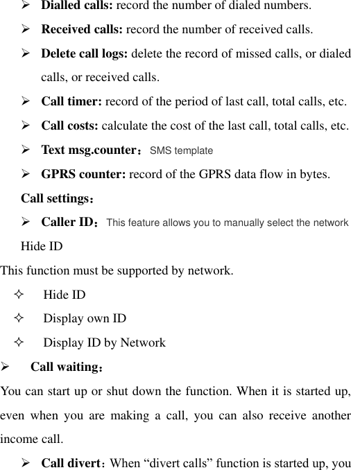  Dialled calls: record the number of dialed numbers.  Received calls: record the number of received calls.  Delete call logs: delete the record of missed calls, or dialed calls, or received calls.  Call timer: record of the period of last call, total calls, etc.  Call costs: calculate the cost of the last call, total calls, etc.  Text msg.counter：SMS template  GPRS counter: record of the GPRS data flow in bytes. Call settings：  Caller ID：This feature allows you to manually select the network Hide ID   This function must be supported by network.  Hide ID  Display own ID    Display ID by Network  Call waiting： You can start up or shut down the function. When it is started up, even  when  you  are  making  a  call,  you  can  also  receive  another income call.  Call divert：When “divert calls” function is started up, you 