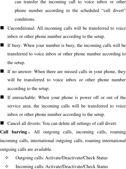 can  transfer  the  incoming  call  to  voice  inbox  or  other phone  number  according  to  the  scheduled  “call  divert” conditions.  Unconditional: All incoming calls will be transferred to voice inbox or other phone number according to the setup.    If busy: When your number is busy, the incoming calls will be transferred to voice inbox or other phone number according to the setup.    If no answer: When there are missed calls in your phone, they will  be  transferred  to  voice  inbox  or  other  phone  number according to the setup.    If  unreachable:  When  your  phone  is  power  off  or  out  of  the service  area,  the  incoming  calls  will  be  transferred  to  voice inbox or other phone number according to the setup.     Cancel all diverts: You can delete all settings of call divert. Call  barring ：All  outgoing  calls,  incoming  calls,  roaming incoming calls, international outgoing calls, roaming international outgoing calls are available.  Outgoing calls: Activate/Deactivate/Check Status  Incoming calls: Activate/Deactivate/Check Status 