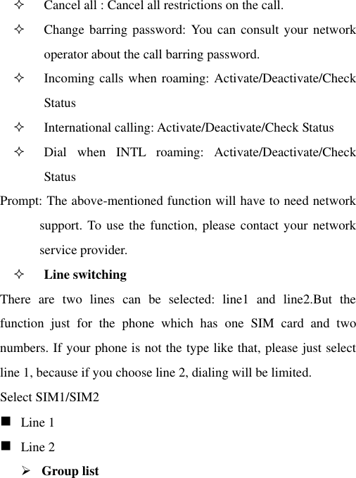  Cancel all : Cancel all restrictions on the call.  Change barring password: You can consult your network operator about the call barring password.  Incoming calls when roaming: Activate/Deactivate/Check Status  International calling: Activate/Deactivate/Check Status  Dial  when  INTL  roaming:  Activate/Deactivate/Check Status Prompt: The above-mentioned function will have to need network support. To  use the function, please contact your network service provider.    Line switching There  are  two  lines  can  be  selected:  line1  and  line2.But  the function  just  for  the  phone  which  has  one  SIM  card  and  two numbers. If your phone is not the type like that, please just select line 1, because if you choose line 2, dialing will be limited. Select SIM1/SIM2  Line 1  Line 2  Group list 