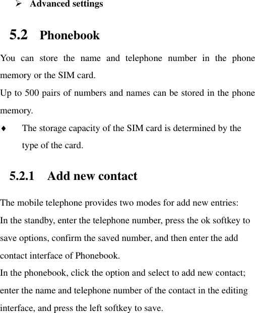  Advanced settings 5.2 Phonebook You  can  store  the  name  and  telephone  number  in  the  phone memory or the SIM card.   Up to 500 pairs of numbers and names can be stored in the phone memory.    The storage capacity of the SIM card is determined by the type of the card. 5.2.1 Add new contact The mobile telephone provides two modes for add new entries: In the standby, enter the telephone number, press the ok softkey to save options, confirm the saved number, and then enter the add contact interface of Phonebook.   In the phonebook, click the option and select to add new contact; enter the name and telephone number of the contact in the editing interface, and press the left softkey to save.     