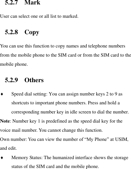 5.2.7 Mark User can select one or all list to marked.   5.2.8 Copy   You can use this function to copy names and telephone numbers from the mobile phone to the SIM card or from the SIM card to the mobile phone.   5.2.9 Others  Speed dial setting: You can assign number keys 2 to 9 as shortcuts to important phone numbers. Press and hold a corresponding number key in idle screen to dial the number. Note: Number key 1 is predefined as the speed dial key for the voice mail number. You cannot change this function.   Own number: You can view the number of “My Phone” at USIM, and edit.    Memory Status: The humanized interface shows the storage status of the SIM card and the mobile phone.  