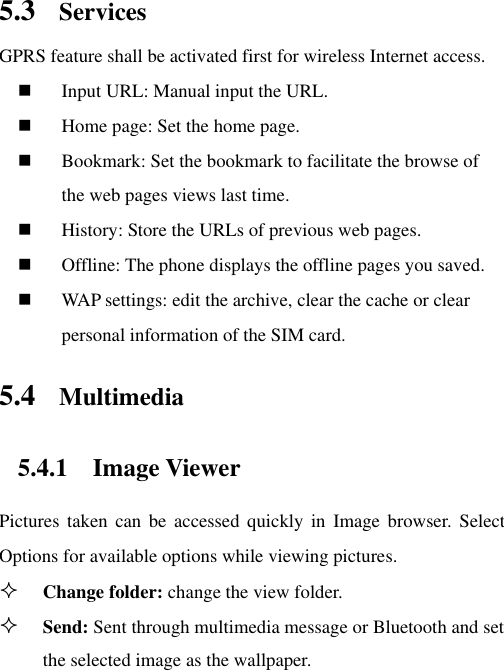 5.3 Services   GPRS feature shall be activated first for wireless Internet access.  Input URL: Manual input the URL.  Home page: Set the home page.  Bookmark: Set the bookmark to facilitate the browse of the web pages views last time.  History: Store the URLs of previous web pages.    Offline: The phone displays the offline pages you saved.  WAP settings: edit the archive, clear the cache or clear personal information of the SIM card.   5.4 Multimedia 5.4.1 Image Viewer Pictures  taken can  be  accessed  quickly  in  Image  browser.  Select Options for available options while viewing pictures.  Change folder: change the view folder.  Send: Sent through multimedia message or Bluetooth and set the selected image as the wallpaper. 