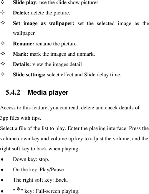  Slide play: use the slide show pictures  Delete: delete the picture.  Set  image  as  wallpaper:  set  the  selected  image  as  the wallpaper.  Rename: rename the picture.  Mark: mark the images and unmark.  Details: view the images detail  Slide settings: select effect and Slide delay time. 5.4.2 Media player Access to this feature, you can read, delete and check details of 3gp files with tips. Select a file of the list to play. Enter the playing interface. Press the volume down key and volume up key to adjust the volume, and the right soft key to back when playing.    Down key: stop.  On the key :Play/Pause.  The right soft key: Back.  &quot; *&quot; key: Full-screen playing. 