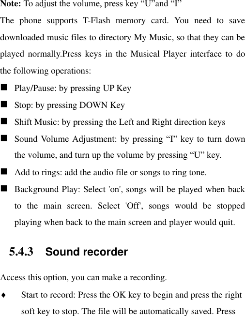 Note: To adjust the volume, press key “U”and “I” The  phone  supports  T-Flash  memory  card.  You  need  to  save downloaded music files to directory My Music, so that they can be played normally.Press keys  in the  Musical Player  interface to  do the following operations:  Play/Pause: by pressing UP Key  Stop: by pressing DOWN Key  Shift Music: by pressing the Left and Right direction keys  Sound Volume  Adjustment: by  pressing “I” key  to  turn down the volume, and turn up the volume by pressing “U” key.  Add to rings: add the audio file or songs to ring tone.  Background Play: Select &apos;on&apos;, songs will be played when back to  the  main  screen.  Select  &apos;Off&apos;,  songs  would  be  stopped playing when back to the main screen and player would quit. 5.4.3 Sound recorder Access this option, you can make a recording.    Start to record: Press the OK key to begin and press the right soft key to stop. The file will be automatically saved. Press 