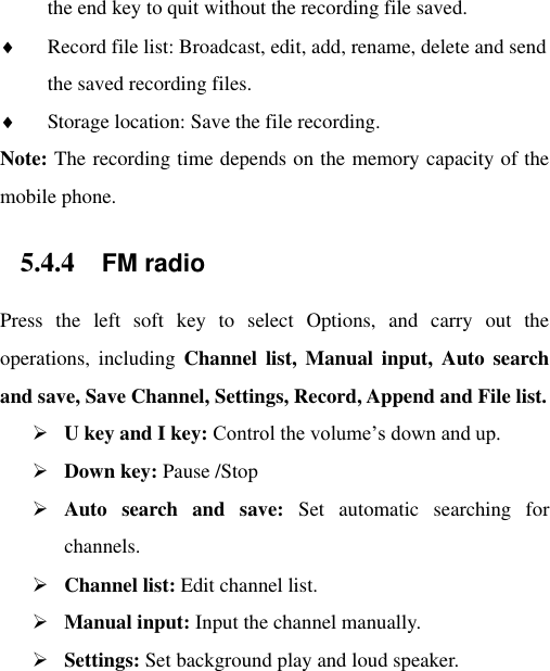 the end key to quit without the recording file saved.    Record file list: Broadcast, edit, add, rename, delete and send the saved recording files.  Storage location: Save the file recording. Note: The recording time depends on the memory capacity of the mobile phone. 5.4.4 FM radio Press  the  left  soft  key  to  select  Options,  and  carry  out  the operations,  including  Channel  list,  Manual  input,  Auto  search and save, Save Channel, Settings, Record, Append and File list.  U key and I key: Control the volume‟s down and up.  Down key: Pause /Stop  Auto  search  and  save:  Set  automatic  searching  for channels.  Channel list: Edit channel list.  Manual input: Input the channel manually.  Settings: Set background play and loud speaker. 