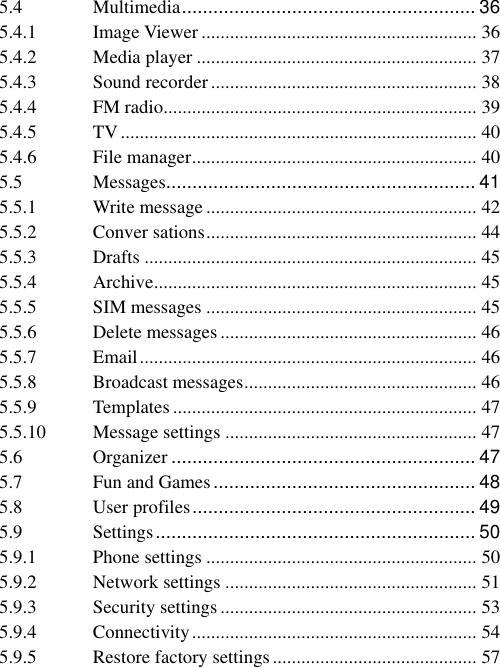 5.4 Multimedia ........................................................ 36 5.4.1 Image Viewer .......................................................... 36 5.4.2 Media player ........................................................... 37 5.4.3 Sound recorder ........................................................ 38 5.4.4 FM radio .................................................................. 39 5.4.5 TV ........................................................................... 40 5.4.6 File manager ............................................................ 40 5.5 Messages........................................................... 41 5.5.1 Write message ......................................................... 42 5.5.2 Conver sations ......................................................... 44 5.5.3 Drafts ...................................................................... 45 5.5.4 Archive .................................................................... 45 5.5.5 SIM messages ......................................................... 45 5.5.6 Delete messages ...................................................... 46 5.5.7 Email ....................................................................... 46 5.5.8 Broadcast messages ................................................. 46 5.5.9 Templates ................................................................ 47 5.5.10 Message settings ..................................................... 47 5.6 Organizer .......................................................... 47 5.7 Fun and Games .................................................. 48 5.8 User profiles ...................................................... 49 5.9 Settings ............................................................. 50 5.9.1 Phone settings ......................................................... 50 5.9.2 Network settings ..................................................... 51 5.9.3 Security settings ...................................................... 53 5.9.4 Connectivity ............................................................ 54 5.9.5 Restore factory settings ........................................... 57 