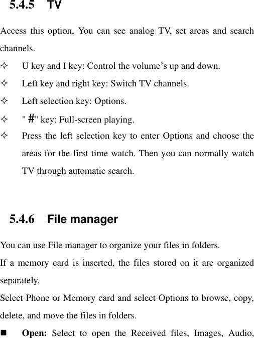 5.4.5 TV Access this  option,  You  can  see  analog  TV, set  areas and  search channels.  U key and I key: Control the volume‟s up and down.  Left key and right key: Switch TV channels.  Left selection key: Options.  &quot; #&quot; key: Full-screen playing.  Press the left selection key to enter Options and choose the areas for the first time watch. Then you can normally watch TV through automatic search.  5.4.6 File manager You can use File manager to organize your files in folders. If a  memory  card is inserted,  the files  stored on it  are  organized separately. Select Phone or Memory card and select Options to browse, copy, delete, and move the files in folders.  Open:  Select  to  open  the  Received  files,  Images,  Audio, 