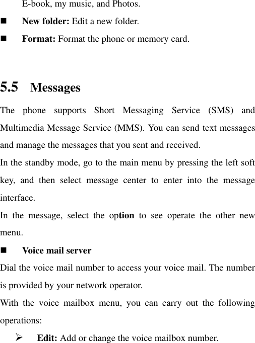 E-book, my music, and Photos.  New folder: Edit a new folder.  Format: Format the phone or memory card.  5.5 Messages The  phone  supports  Short  Messaging  Service  (SMS)  and Multimedia Message Service (MMS). You can send text messages and manage the messages that you sent and received.   In the standby mode, go to the main menu by pressing the left soft key,  and  then  select  message  center  to  enter  into  the  message interface.   In  the  message,  select  the  option  to  see  operate  the  other  new menu.    Voice mail server Dial the voice mail number to access your voice mail. The number is provided by your network operator. With  the  voice  mailbox  menu,  you  can  carry  out  the  following operations:    Edit: Add or change the voice mailbox number. 