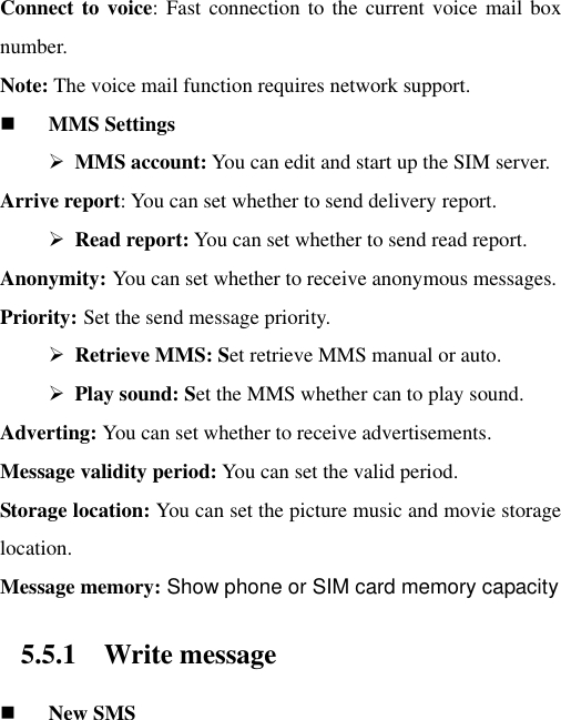 Connect to voice:  Fast connection to  the  current voice mail box number.   Note: The voice mail function requires network support.  MMS Settings  MMS account: You can edit and start up the SIM server. Arrive report: You can set whether to send delivery report.    Read report: You can set whether to send read report. Anonymity: You can set whether to receive anonymous messages.   Priority: Set the send message priority.    Retrieve MMS: Set retrieve MMS manual or auto.  Play sound: Set the MMS whether can to play sound. Adverting: You can set whether to receive advertisements.   Message validity period: You can set the valid period.   Storage location: You can set the picture music and movie storage location.   Message memory: Show phone or SIM card memory capacity 5.5.1 Write message  New SMS 