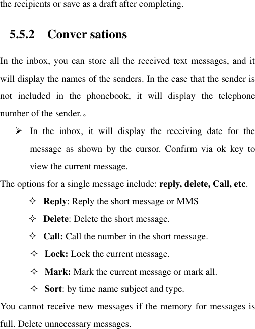 the recipients or save as a draft after completing. 5.5.2 Conver sations In the inbox, you can store all the received text messages, and it will display the names of the senders. In the case that the sender is not  included  in  the  phonebook,  it  will  display  the  telephone number of the sender.。  In  the  inbox,  it  will  display  the  receiving  date  for  the message  as  shown  by  the  cursor.  Confirm  via  ok  key  to view the current message.   The options for a single message include: reply, delete, Call, etc.    Reply: Reply the short message or MMS  Delete: Delete the short message.  Call: Call the number in the short message.  Lock: Lock the current message.  Mark: Mark the current message or mark all.  Sort: by time name subject and type. You cannot receive new messages if the memory for messages is full. Delete unnecessary messages. 