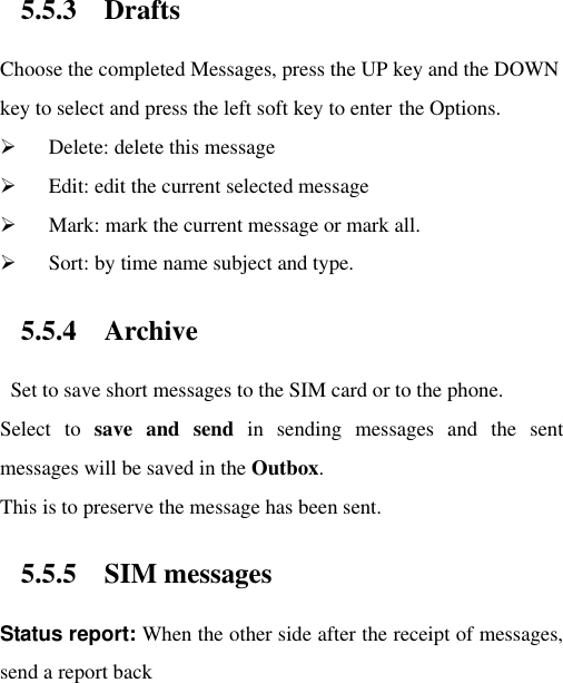 5.5.3 Drafts Choose the completed Messages, press the UP key and the DOWN key to select and press the left soft key to enter the Options.    Delete: delete this message  Edit: edit the current selected message  Mark: mark the current message or mark all.  Sort: by time name subject and type. 5.5.4 Archive   Set to save short messages to the SIM card or to the phone.   Select  to  save  and  send  in  sending  messages  and  the  sent messages will be saved in the Outbox. This is to preserve the message has been sent. 5.5.5 SIM messages Status report: When the other side after the receipt of messages, send a report back    