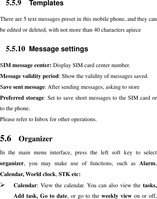 5.5.9 Templates There are 5 text messages preset in this mobile phone, and they can be edited or deleted, with not more than 40 characters apiece 5.5.10 Message settings SIM message center: Display SIM card center number.   Message validity period: Show the validity of messages saved.   Save sent message: After sending messages, asking to store Preferred storage: Set to save short messages to the SIM card or to the phone.   Please refer to Inbox for other operations. 5.6 Organizer In  the  main  menu  interface,  press  the  left  soft  key  to  select organizer,  you  may  make  use  of  functions,  such  as  Alarm, Calendar, World clock, STK etc:  Calendar: View the calendar. You can also view the tasks, Add task, Go to date, or go to the weekly view on or off, 