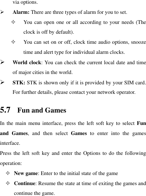 via options.  Alarm: There are three types of alarm for you to set.  You can open one or all according to your needs (The clock is off by default).  You can set on or off, clock time audio options, snooze time and alert type for individual alarm clocks.  World clock: You can check the current local date and time of major cities in the world.  STK: STK is shown only if it is provided by your SIM card. For further details, please contact your network operator. 5.7 Fun and Games In the main  menu interface, press the  left soft key to  select  Fun and  Games,  and  then  select  Games  to  enter  into  the  games interface. Press the  left soft key  and enter the  Options to do  the following operation:  New game: Enter to the initial state of the game  Continue: Resume the state at time of exiting the games and continue the game. 