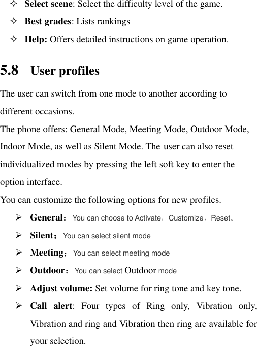  Select scene: Select the difficulty level of the game.  Best grades: Lists rankings  Help: Offers detailed instructions on game operation.   5.8 User profiles The user can switch from one mode to another according to different occasions.   The phone offers: General Mode, Meeting Mode, Outdoor Mode, Indoor Mode, as well as Silent Mode. The user can also reset individualized modes by pressing the left soft key to enter the option interface.   You can customize the following options for new profiles.  General：You can choose to Activate，Customize，Reset。  Silent：You can select silent mode  Meeting：You can select meeting mode  Outdoor：You can select Outdoor mode  Adjust volume: Set volume for ring tone and key tone.  Call  alert:  Four  types  of  Ring  only,  Vibration  only, Vibration and ring and Vibration then ring are available for your selection. 