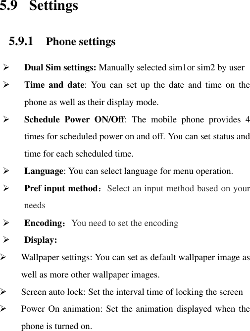 5.9 Settings 5.9.1 Phone settings  Dual Sim settings: Manually selected sim1or sim2 by user  Time and  date:  You  can  set  up  the  date  and  time  on  the phone as well as their display mode.  Schedule  Power  ON/Off:  The  mobile  phone  provides  4 times for scheduled power on and off. You can set status and time for each scheduled time.  Language: You can select language for menu operation.  Pref input method：Select an input method based on your needs  Encoding：You need to set the encoding  Display:  Wallpaper settings: You can set as default wallpaper image as well as more other wallpaper images.  Screen auto lock: Set the interval time of locking the screen    Power On animation: Set the animation displayed when the phone is turned on. 