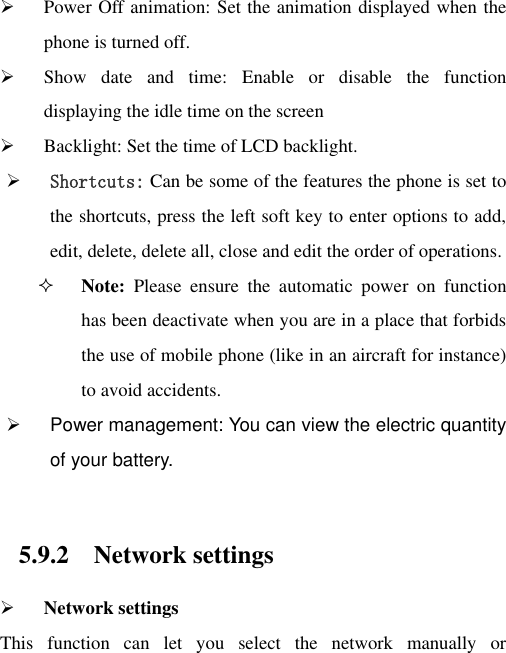  Power Off animation: Set the animation displayed when the phone is turned off.  Show  date  and  time:  Enable  or  disable  the  function displaying the idle time on the screen  Backlight: Set the time of LCD backlight.  Shortcuts: Can be some of the features the phone is set to the shortcuts, press the left soft key to enter options to add, edit, delete, delete all, close and edit the order of operations.  Note:  Please  ensure  the  automatic  power  on  function has been deactivate when you are in a place that forbids the use of mobile phone (like in an aircraft for instance) to avoid accidents.   Power management: You can view the electric quantity of your battery.    5.9.2 Network settings  Network settings This  function  can  let  you  select  the  network  manually  or 