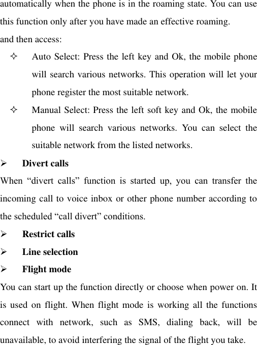 automatically when the phone is in the roaming state. You can use this function only after you have made an effective roaming. and then access:  Auto Select: Press the left key and Ok, the mobile phone will search various networks. This operation will let your phone register the most suitable network.  Manual Select: Press the left soft key and Ok, the mobile phone  will  search  various  networks.  You  can  select  the suitable network from the listed networks.    Divert calls When  “divert  calls”  function  is  started  up,  you  can  transfer  the incoming call to voice inbox or other phone number according to the scheduled “call divert” conditions.  Restrict calls  Line selection      Flight mode You can start up the function directly or choose when power on. It is used  on  flight. When  flight mode  is working  all the  functions connect  with  network,  such  as  SMS,  dialing  back,  will  be unavailable, to avoid interfering the signal of the flight you take. 