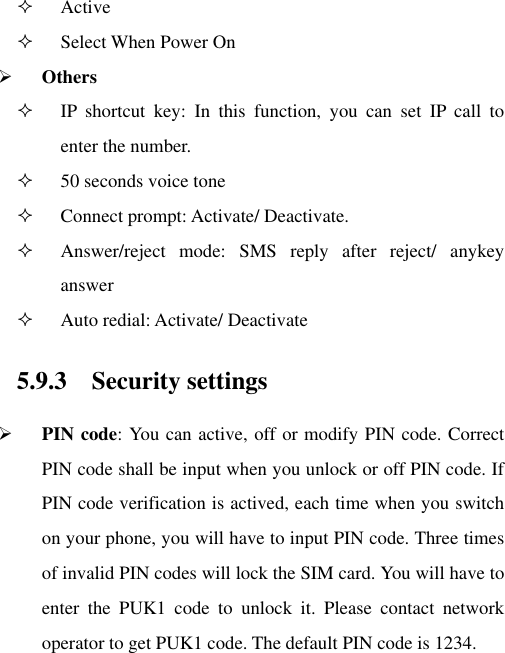  Active    Select When Power On    Others  IP  shortcut  key:  In  this  function,  you  can  set  IP  call  to enter the number.   50 seconds voice tone    Connect prompt: Activate/ Deactivate.  Answer/reject  mode:  SMS  reply  after  reject/  anykey answer  Auto redial: Activate/ Deactivate 5.9.3 Security settings  PIN code: You can active, off or modify PIN code. Correct PIN code shall be input when you unlock or off PIN code. If PIN code verification is actived, each time when you switch on your phone, you will have to input PIN code. Three times of invalid PIN codes will lock the SIM card. You will have to enter  the  PUK1  code  to  unlock  it.  Please  contact  network operator to get PUK1 code. The default PIN code is 1234. 