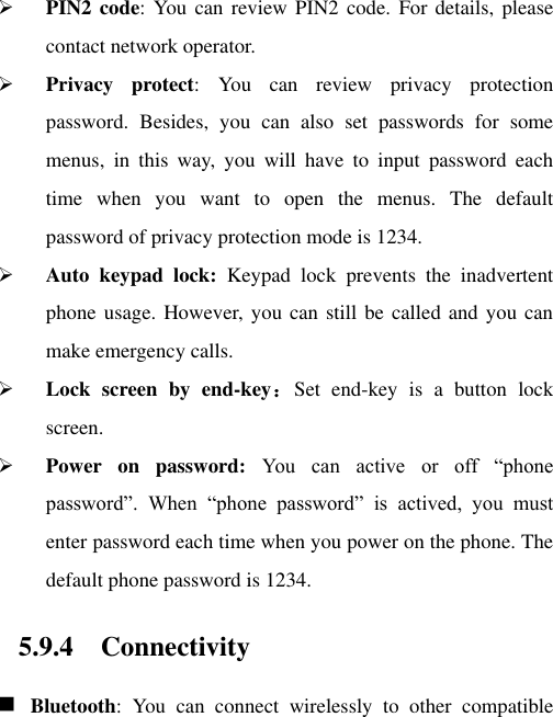  PIN2 code:  You  can  review PIN2  code.  For details, please contact network operator.  Privacy  protect:  You  can  review  privacy  protection password.  Besides,  you  can  also  set  passwords  for  some menus,  in  this  way,  you  will  have  to  input  password  each time  when  you  want  to  open  the  menus.  The  default password of privacy protection mode is 1234.  Auto  keypad  lock:  Keypad  lock  prevents  the  inadvertent phone usage. However, you can still be called and you can make emergency calls.  Lock  screen  by  end-key：Set  end-key  is  a  button  lock screen.  Power  on  password:  You  can  active  or  off  “phone password”.  When  “phone  password”  is  actived,  you  must enter password each time when you power on the phone. The default phone password is 1234. 5.9.4 Connectivity  Bluetooth:  You  can  connect  wirelessly  to  other  compatible 