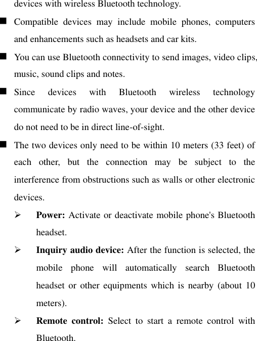 devices with wireless Bluetooth technology.    Compatible  devices  may  include  mobile  phones,  computers and enhancements such as headsets and car kits.    You can use Bluetooth connectivity to send images, video clips, music, sound clips and notes.    Since  devices  with  Bluetooth  wireless  technology communicate by radio waves, your device and the other device do not need to be in direct line-of-sight.     The two devices only need to be within 10 meters (33 feet) of each  other,  but  the  connection  may  be  subject  to  the interference from obstructions such as walls or other electronic devices.  Power: Activate or deactivate mobile phone&apos;s Bluetooth headset.  Inquiry audio device: After the function is selected, the mobile  phone  will  automatically  search  Bluetooth headset  or other  equipments  which is  nearby  (about 10 meters).  Remote  control:  Select  to  start  a  remote  control  with Bluetooth. 