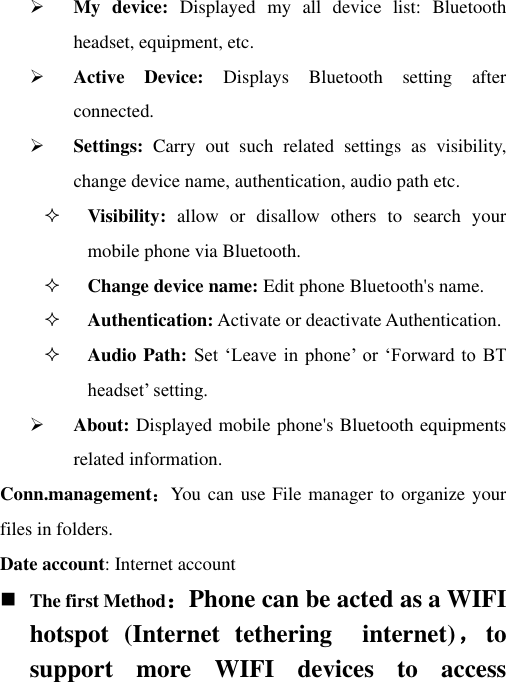  My  device:  Displayed  my  all  device  list:  Bluetooth headset, equipment, etc.  Active  Device:  Displays  Bluetooth  setting  after connected.  Settings:  Carry  out  such  related  settings  as  visibility, change device name, authentication, audio path etc.  Visibility:  allow  or  disallow  others  to  search  your mobile phone via Bluetooth.   Change device name: Edit phone Bluetooth&apos;s name.  Authentication: Activate or deactivate Authentication.  Audio Path: Set  „Leave in  phone‟  or  „Forward to  BT headset‟ setting.  About: Displayed mobile phone&apos;s Bluetooth equipments related information. Conn.management：You can use File manager to organize your files in folders. Date account: Internet account  The first Method：Phone can be acted as a WIFI hotspot  (Internet  tethering    internet)，to support  more  WIFI  devices  to  access 