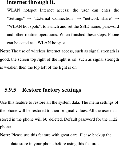 internet through it. WLAN  hotspot  Internet  access:  the  user  can  enter  the &quot;Settings&quot;  →  &quot;External  Connection&quot;  →  &quot;network  share&quot;  → &quot;WLAN hot spots&quot;, to switch and set the SSID name, password and other routine operations. When finished these steps, Phone can be acted as a WLAN hotspot. Note: The use of wireless Internet access, such as signal strength is good, the screen top right of the light is on, such as signal strength is weaker, then the top left of the light is on.  5.9.5 Restore factory settings Use this feature to restore all the system data. The menu settings of the phone will be restored to their original values. All the user data stored in the phone will be deleted. Default password for the 1122 phone Note: Please use this feature with great care. Please backup the data store in your phone before using this feature. 