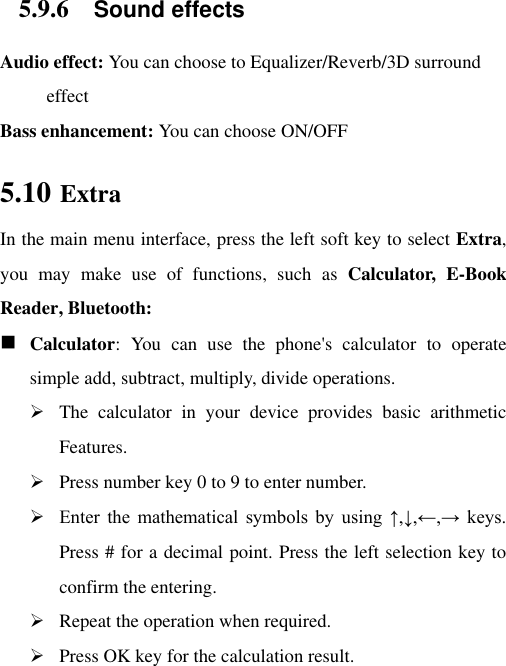 5.9.6 Sound effects Audio effect: You can choose to Equalizer/Reverb/3D surround effect Bass enhancement: You can choose ON/OFF 5.10 Extra In the main menu interface, press the left soft key to select Extra, you  may  make  use  of  functions,  such  as  Calculator,  E-Book Reader, Bluetooth:  Calculator:  You  can  use  the  phone&apos;s  calculator  to  operate simple add, subtract, multiply, divide operations.  The  calculator  in  your  device  provides  basic  arithmetic Features.  Press number key 0 to 9 to enter number.  Enter  the  mathematical  symbols  by  using  ↑,↓,←,→  keys. Press # for a decimal point. Press the left selection key to confirm the entering.  Repeat the operation when required.    Press OK key for the calculation result. 