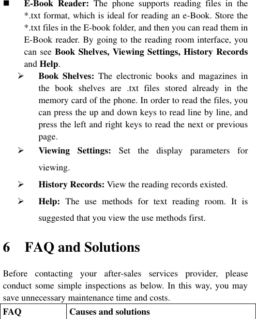  E-Book  Reader:  The  phone  supports  reading  files  in  the *.txt format, which is ideal for reading an e-Book. Store the *.txt files in the E-book folder, and then you can read them in E-Book reader. By going to the reading room interface, you can see Book Shelves, Viewing Settings, History Records and Help.  Book  Shelves:  The  electronic  books  and  magazines  in the  book  shelves  are  .txt  files  stored  already  in  the memory card of the phone. In order to read the files, you can press the up and down keys to read line by line, and press the left and right keys to read the next or previous page.    Viewing  Settings:  Set  the  display  parameters  for viewing.  History Records: View the reading records existed.  Help:  The  use  methods  for  text  reading  room.  It  is suggested that you view the use methods first.   6 FAQ and Solutions Before  contacting  your  after-sales  services  provider,  please conduct some simple inspections as below. In this way, you may save unnecessary maintenance time and costs. FAQ Causes and solutions 