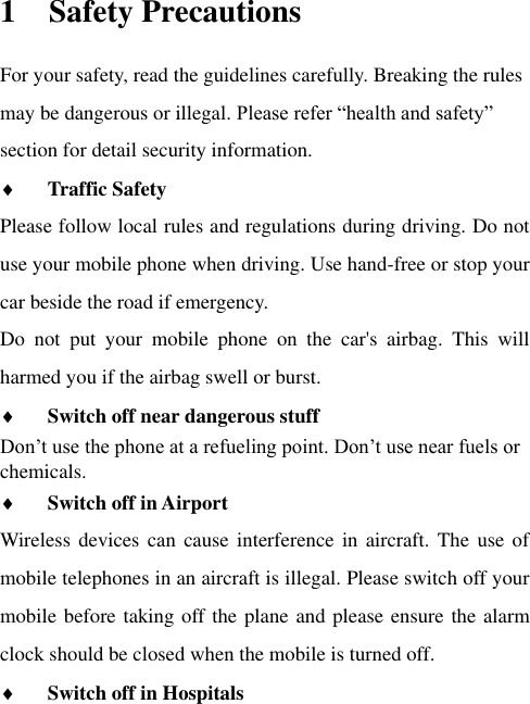 1 Safety Precautions For your safety, read the guidelines carefully. Breaking the rules may be dangerous or illegal. Please refer “health and safety” section for detail security information.  Traffic Safety   Please follow local rules and regulations during driving. Do not use your mobile phone when driving. Use hand-free or stop your car beside the road if emergency. Do  not  put  your  mobile  phone  on  the  car&apos;s  airbag.  This  will harmed you if the airbag swell or burst.  Switch off near dangerous stuff  Don‟t use the phone at a refueling point. Don‟t use near fuels or chemicals.    Switch off in Airport   Wireless devices  can cause  interference in aircraft.  The use  of mobile telephones in an aircraft is illegal. Please switch off your mobile before taking off the plane and please ensure the alarm clock should be closed when the mobile is turned off.  Switch off in Hospitals   