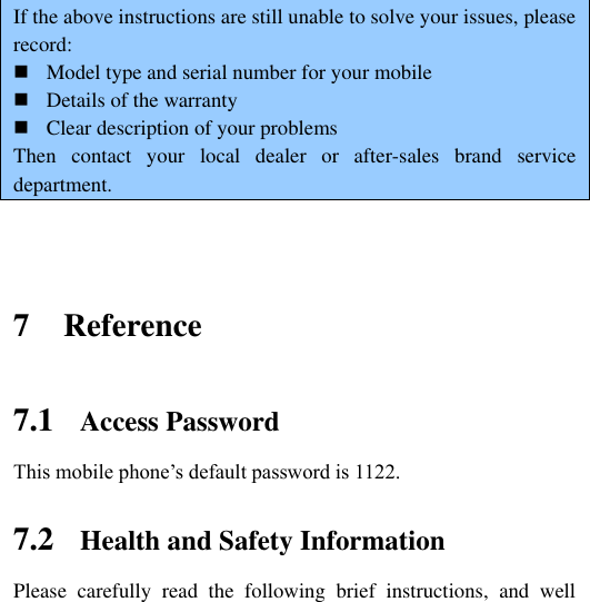     If the above instructions are still unable to solve your issues, please record:  Model type and serial number for your mobile  Details of the warranty  Clear description of your problems Then  contact  your  local  dealer  or  after-sales  brand  service department.     7 Reference 7.1 Access Password This mobile phone‟s default password is 1122. 7.2 Health and Safety Information Please  carefully  read  the  following  brief  instructions,  and  well 