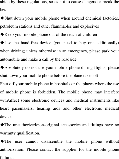 abide by these regulations, so as not to cause dangers or break the law. ◆Shut down your mobile phone when around chemical factories, petroleum stations and other flammables and explosives ◆Keep your mobile phone out of the reach of children ◆Use  the  hand-free  device  (you  need  to  buy  one  additionally) when driving; unless otherwise in an emergency, please park your automobile and make a call by the roadside ◆Absolutely do not use your mobile phone during flights, please shut down your mobile phone before the plane takes off. Shut off your mobile phone in hospitals or the places where the use of  mobile  phone  is  forbidden.  The  mobile  phone  may  interfere with/affect some  electronic  devices  and  medical  instruments  like heart  pacemakers,  hearing  aids  and  other  electronic  medical devices ◆The unauthorized/non-original  accessories and fittings have  no warranty qualification. ◆The  user  cannot  disassemble  the  mobile  phone  without authorization.  Please  contact  the  supplier  for  the  mobile  phone failures. 