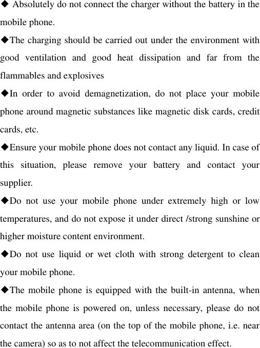 ◆ Absolutely do not connect the charger without the battery in the mobile phone. ◆The charging should be carried out under the environment with good  ventilation  and  good  heat  dissipation  and  far  from  the flammables and explosives ◆In  order  to  avoid  demagnetization,  do  not  place  your  mobile phone around magnetic substances like magnetic disk cards, credit cards, etc. ◆Ensure your mobile phone does not contact any liquid. In case of this  situation,  please  remove  your  battery  and  contact  your supplier. ◆Do  not  use  your  mobile  phone  under  extremely  high  or  low temperatures, and do not expose it under direct /strong sunshine or higher moisture content environment. ◆Do  not  use  liquid  or  wet  cloth  with  strong  detergent  to  clean your mobile phone. ◆The mobile phone is equipped with the built-in antenna, when the mobile phone is  powered on, unless necessary,  please do not contact the antenna area (on the top of the mobile phone, i.e. near the camera) so as to not affect the telecommunication effect. 