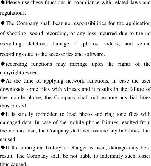 ◆Please use these functions in compliance with related laws and regulations. ◆The Company shall bear  no responsibilities for the application of shooting,  sound  recording, or  any  loss  incurred  due  to  the  no recording,  deletion,  damage  of  photos,  videos,  and  sound recordings due to the accessories and software. ◆recording  functions  may  infringe  upon  the  rights  of  the copyright owner. ◆At  the  time  of  applying  network  functions,  in  case  the  user downloads some files with viruses and it results in the failure of the  mobile  phone,  the  Company  shall  not  assume  any  liabilities thus caused. ◆It  is  strictly  forbidden  to  load  photo  and  ring  tone  files  with damaged data. In case of the mobile phone failures resulted from the vicious load, the Company shall not assume any liabilities thus caused ◆If  the unoriginal  battery  or  charger is  used,  damage  may  be  a result. The Company shall be not liable to indemnify such losses thus caused. 