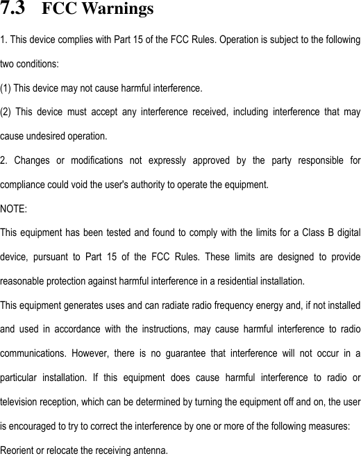 7.3 FCC Warnings 1. This device complies with Part 15 of the FCC Rules. Operation is subject to the following two conditions: (1) This device may not cause harmful interference. (2)  This  device  must  accept  any  interference  received,  including  interference  that  may cause undesired operation. 2.  Changes  or  modifications  not  expressly  approved  by  the  party  responsible  for compliance could void the user&apos;s authority to operate the equipment. NOTE:   This equipment has been tested and found  to  comply with the limits for a Class  B  digital device,  pursuant  to  Part  15  of  the  FCC  Rules.  These  limits  are  designed  to  provide reasonable protection against harmful interference in a residential installation. This equipment generates uses and can radiate radio frequency energy and, if not installed and  used  in  accordance  with  the  instructions,  may  cause  harmful  interference  to  radio communications.  However,  there  is  no  guarantee  that  interference  will  not  occur  in  a particular  installation.  If  this  equipment  does  cause  harmful  interference  to  radio  or television reception, which can be determined by turning the equipment off and on, the user is encouraged to try to correct the interference by one or more of the following measures: Reorient or relocate the receiving antenna. 