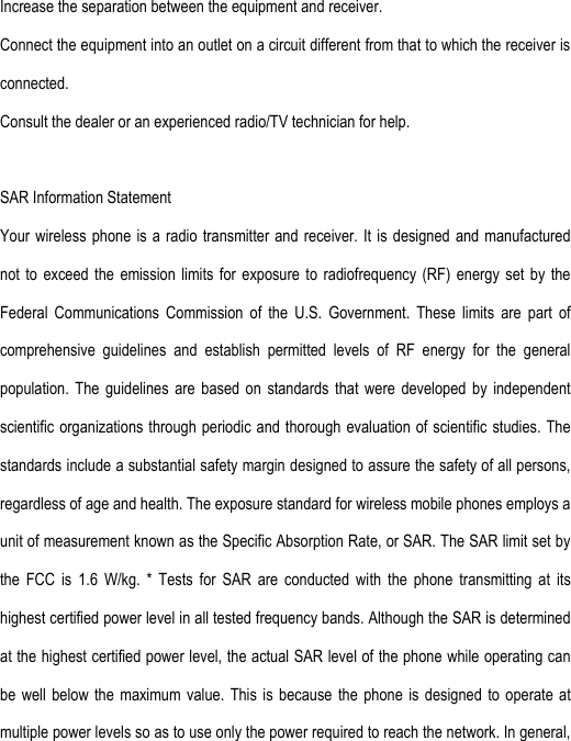 Increase the separation between the equipment and receiver. Connect the equipment into an outlet on a circuit different from that to which the receiver is connected.   Consult the dealer or an experienced radio/TV technician for help.  SAR Information Statement Your wireless phone is a radio transmitter and receiver. It is designed and manufactured not  to  exceed the  emission  limits for  exposure  to radiofrequency  (RF)  energy set  by  the Federal  Communications  Commission  of  the  U.S.  Government.  These  limits  are  part  of comprehensive  guidelines  and  establish  permitted  levels  of  RF  energy  for  the  general population.  The  guidelines  are  based  on  standards  that  were  developed  by  independent scientific organizations through periodic and thorough evaluation of  scientific studies. The standards include a substantial safety margin designed to assure the safety of all persons, regardless of age and health. The exposure standard for wireless mobile phones employs a unit of measurement known as the Specific Absorption Rate, or SAR. The SAR limit set by the  FCC  is  1.6  W/kg.  *  Tests  for  SAR  are  conducted  with  the  phone  transmitting  at  its highest certified power level in all tested frequency bands. Although the SAR is determined at the highest certified power level, the actual SAR level of the phone while operating can be  well  below the  maximum  value.  This is  because  the phone  is  designed to  operate  at multiple power levels so as to use only the power required to reach the network. In general, 
