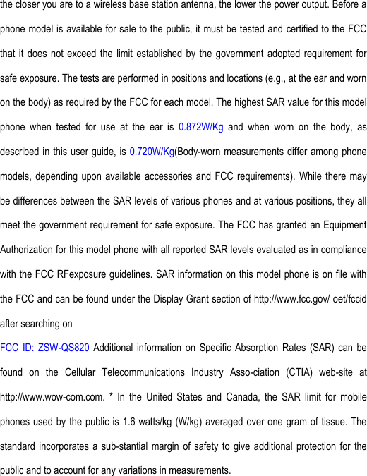 the closer you are to a wireless base station antenna, the lower the power output. Before a phone model is available for sale to the public, it must be tested and certified to the FCC that  it  does not  exceed  the limit  established  by the  government  adopted requirement  for safe exposure. The tests are performed in positions and locations (e.g., at the ear and worn on the body) as required by the FCC for each model. The highest SAR value for this model phone  when  tested  for  use  at  the  ear  is  0.872W/Kg  and  when  worn  on  the  body,  as described in this user guide, is 0.720W/Kg(Body-worn measurements differ among phone models, depending  upon  available  accessories and FCC requirements). While there may be differences between the SAR levels of various phones and at various positions, they all meet the government requirement for safe exposure. The FCC has granted an Equipment Authorization for this model phone with all reported SAR levels evaluated as in compliance with the FCC RFexposure guidelines. SAR information on this model phone is on file with the FCC and can be found under the Display Grant section of http://www.fcc.gov/ oet/fccid after searching on   FCC  ID:  ZSW-QS820  Additional  information  on  Specific  Absorption  Rates  (SAR)  can  be found  on  the  Cellular  Telecommunications  Industry  Asso-ciation  (CTIA)  web-site  at http://www.wow-com.com.  *  In  the  United  States  and  Canada,  the  SAR  limit  for  mobile phones used by the  public is 1.6 watts/kg (W/kg) averaged over one gram of tissue. The standard  incorporates  a sub-stantial margin  of  safety to  give  additional  protection for  the public and to account for any variations in measurements. 