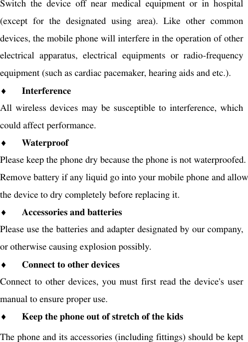 Switch  the  device  off  near  medical  equipment  or  in  hospital (except  for  the  designated  using  area).  Like  other  common devices, the mobile phone will interfere in the operation of other electrical  apparatus,  electrical  equipments  or  radio-frequency equipment (such as cardiac pacemaker, hearing aids and etc.).  Interference   All wireless devices  may be susceptible to  interference,  which could affect performance.  Waterproof   Please keep the phone dry because the phone is not waterproofed.   Remove battery if any liquid go into your mobile phone and allow the device to dry completely before replacing it.  Accessories and batteries  Please use the batteries and adapter designated by our company, or otherwise causing explosion possibly.    Connect to other devices  Connect to other devices, you must first  read the device&apos;s user manual to ensure proper use.  Keep the phone out of stretch of the kids The phone and its accessories (including fittings) should be kept 