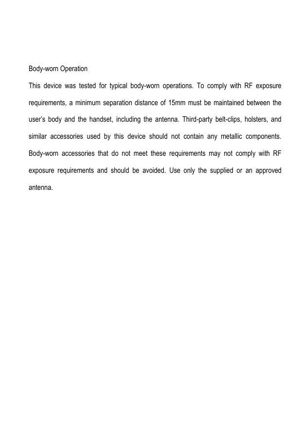  Body-worn Operation This  device  was  tested  for  typical  body-worn  operations.  To  comply  with  RF  exposure requirements, a minimum separation distance  of  15mm  must  be  maintained  between the user’s  body  and  the  handset,  including  the  antenna.  Third-party  belt-clips,  holsters,  and similar  accessories  used  by  this  device  should  not  contain  any  metallic  components. Body-worn  accessories  that  do  not  meet  these  requirements  may  not  comply  with  RF exposure  requirements  and  should  be  avoided.  Use  only  the  supplied  or  an  approved antenna.    