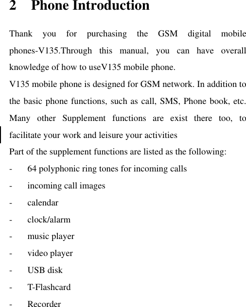 2 Phone Introduction Thank  you  for  purchasing  the  GSM  digital  mobile phones-V135.Through  this  manual,  you  can  have  overall knowledge of how to useV135 mobile phone.   V135 mobile phone is designed for GSM network. In addition to the basic phone functions, such as call, SMS, Phone book, etc. Many  other  Supplement  functions  are  exist  there  too,  to facilitate your work and leisure your activities Part of the supplement functions are listed as the following: - 64 polyphonic ring tones for incoming calls - incoming call images - calendar - clock/alarm - music player - video player - USB disk - T-Flashcard - Recorder 