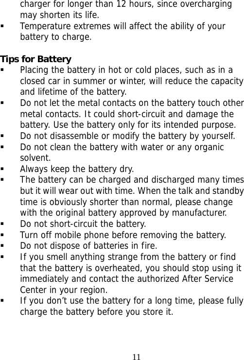                                11charger for longer than 12 hours, since overcharging may shorten its life.  Temperature extremes will affect the ability of your battery to charge.  Tips for Battery  Placing the battery in hot or cold places, such as in a closed car in summer or winter, will reduce the capacity and lifetime of the battery.   Do not let the metal contacts on the battery touch other metal contacts. It could short-circuit and damage the battery. Use the battery only for its intended purpose.  Do not disassemble or modify the battery by yourself.  Do not clean the battery with water or any organic solvent.  Always keep the battery dry.  The battery can be charged and discharged many times but it will wear out with time. When the talk and standby time is obviously shorter than normal, please change with the original battery approved by manufacturer.  Do not short-circuit the battery.  Turn off mobile phone before removing the battery.  Do not dispose of batteries in fire.  If you smell anything strange from the battery or find that the battery is overheated, you should stop using it immediately and contact the authorized After Service Center in your region.  If you don’t use the battery for a long time, please fully charge the battery before you store it. 