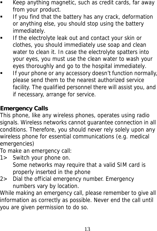                                13 Keep anything magnetic, such as credit cards, far away from your product.  If you find that the battery has any crack, deformation or anything else, you should stop using the battery immediately.  If the electrolyte leak out and contact your skin or clothes, you should immediately use soap and clean water to clean it. In case the electrolyte spatters into your eyes, you must use the clean water to wash your eyes thoroughly and go to the hospital immediately.  If your phone or any accessory doesn’t function normally, please send them to the nearest authorized service facility. The qualified personnel there will assist you, and if necessary, arrange for service.  Emergency Calls This phone, like any wireless phones, operates using radio signals. Wireless networks cannot guarantee connection in all conditions. Therefore, you should never rely solely upon any wireless phone for essential communications (e.g. medical emergencies) To make an emergency call: 1&gt; Switch your phone on.  Some networks may require that a valid SIM card is properly inserted in the phone 2&gt; Dial the official emergency number. Emergency numbers vary by location. While making an emergency call, please remember to give all information as correctly as possible. Never end the call until you are given permission to do so. 