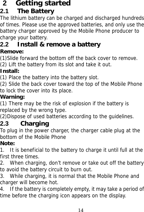                                142  Getting started 2.1  The Battery The lithium battery can be charged and discharged hundreds of times. Please use the approved batteries, and only use the battery charger approved by the Mobile Phone producer to charge your battery.  2.2  Install &amp; remove a battery Remove: (1)Slide forward the bottom off the back cover to remove. (2) Lift the battery from its slot and take it out. Install:  (1) Place the battery into the battery slot. (2) Slide the back cover toward the top of the Mobile Phone to lock the cover into its place. Warning:  (1) There may be the risk of explosion if the battery is replaced by the wrong type. (2)Dispose of used batteries according to the guidelines. 2.3   Charging To plug in the power charger, the charger cable plug at the bottom of the Mobile Phone Note:  1.  It is beneficial to the battery to charge it until full at the first three times. 2.  When charging, don’t remove or take out off the battery to avoid the battery circuit to burn out. 3.  While charging, it is normal that the Mobile Phone and charger will become hot.  4.    If the battery is completely empty, it may take a period of time before the charging icon appears on the display.  