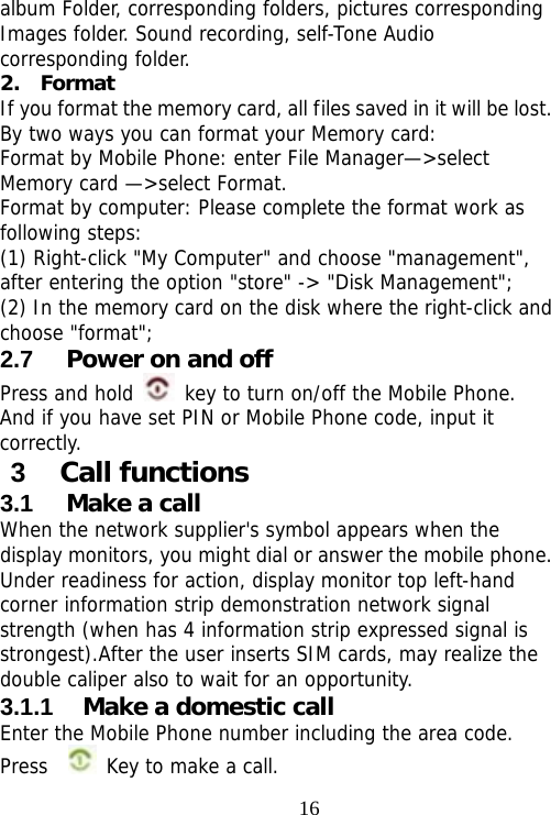                                16album Folder, corresponding folders, pictures corresponding Images folder. Sound recording, self-Tone Audio corresponding folder. 2.  Format  If you format the memory card, all files saved in it will be lost. By two ways you can format your Memory card:  Format by Mobile Phone: enter File Manager—&gt;select Memory card —&gt;select Format.  Format by computer: Please complete the format work as following steps:  (1) Right-click &quot;My Computer&quot; and choose &quot;management&quot;, after entering the option &quot;store&quot; -&gt; &quot;Disk Management&quot;; (2) In the memory card on the disk where the right-click and choose &quot;format&quot;; 2.7  Power on and off Press and hold   key to turn on/off the Mobile Phone.  And if you have set PIN or Mobile Phone code, input it correctly.  3  Call functions 3.1  Make a call When the network supplier&apos;s symbol appears when the display monitors, you might dial or answer the mobile phone. Under readiness for action, display monitor top left-hand corner information strip demonstration network signal strength (when has 4 information strip expressed signal is strongest).After the user inserts SIM cards, may realize the double caliper also to wait for an opportunity. 3.1.1  Make a domestic call Enter the Mobile Phone number including the area code. Press    Key to make a call.   