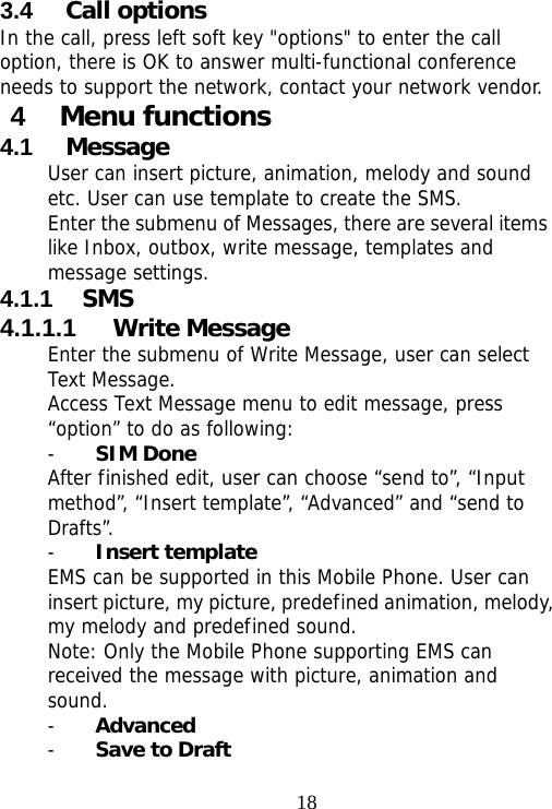                                183.4  Call options In the call, press left soft key &quot;options&quot; to enter the call option, there is OK to answer multi-functional conference needs to support the network, contact your network vendor. 4  Menu functions   4.1  Message User can insert picture, animation, melody and sound etc. User can use template to create the SMS. Enter the submenu of Messages, there are several items like Inbox, outbox, write message, templates and message settings. 4.1.1  SMS 4.1.1.1  Write Message Enter the submenu of Write Message, user can select Text Message. Access Text Message menu to edit message, press “option” to do as following: - SIM Done After finished edit, user can choose “send to”, “Input method”, “Insert template”, “Advanced” and “send to Drafts”.  - Insert template EMS can be supported in this Mobile Phone. User can insert picture, my picture, predefined animation, melody, my melody and predefined sound. Note: Only the Mobile Phone supporting EMS can received the message with picture, animation and sound. - Advanced - Save to Draft 