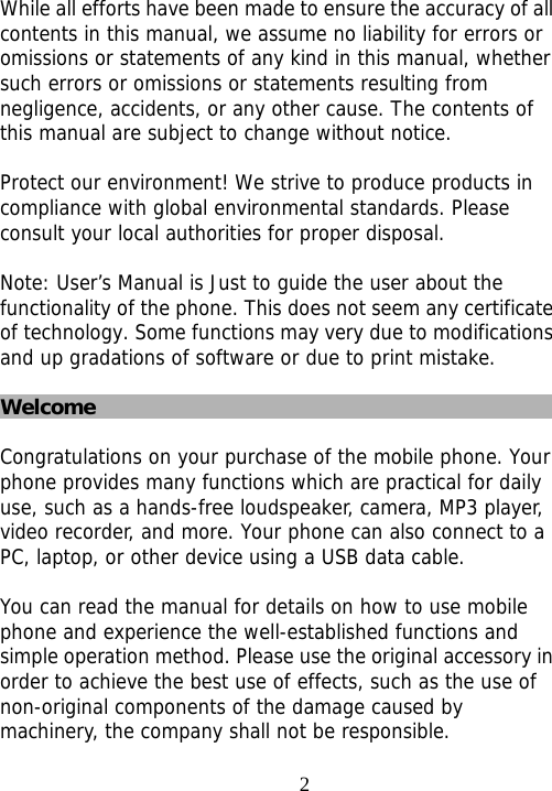                                2 While all efforts have been made to ensure the accuracy of all contents in this manual, we assume no liability for errors or omissions or statements of any kind in this manual, whether such errors or omissions or statements resulting from negligence, accidents, or any other cause. The contents of this manual are subject to change without notice.  Protect our environment! We strive to produce products in compliance with global environmental standards. Please consult your local authorities for proper disposal.  Note: User’s Manual is Just to guide the user about the functionality of the phone. This does not seem any certificate of technology. Some functions may very due to modifications and up gradations of software or due to print mistake.  Welcome  Congratulations on your purchase of the mobile phone. Your phone provides many functions which are practical for daily use, such as a hands-free loudspeaker, camera, MP3 player, video recorder, and more. Your phone can also connect to a PC, laptop, or other device using a USB data cable.   You can read the manual for details on how to use mobile phone and experience the well-established functions and simple operation method. Please use the original accessory in order to achieve the best use of effects, such as the use of non-original components of the damage caused by machinery, the company shall not be responsible. 