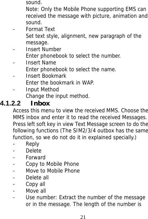                                21sound. Note: Only the Mobile Phone supporting EMS can received the message with picture, animation and sound. - Format Text Set text style, alignment, new paragraph of the message. - Insert Number Enter phonebook to select the number. - Insert Name   Enter phonebook to select the name. - Insert Bookmark Enter the bookmark in WAP. - Input Method Change the input method. 4.1.2.2  Inbox Access this menu to view the received MMS. Choose the MMS inbox and enter it to read the received Messages. Press left soft key in view Text Message screen to do the following functions (The SIM2/3/4 outbox has the same function, so we do not do it in explained specially.) - Reply - Delete - Forward - Copy to Mobile Phone - Move to Mobile Phone - Delete all - Copy all - Move all - Use number: Extract the number of the message or in the message. The length of the number is 