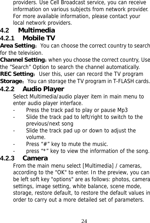                                24providers. Use Cell Broadcast service, you can receive information on various subjects from network provider. For more available information, please contact your local network providers. 4.2  Multimedia 4.2.1  Mobile TV   Area Setting：You can choose the correct country to search for the television. Channel Setting：when you choose the correct country, Use the ”Search” Option to search the channel automatically. REC Setting：User this, user can record the TV program  Storage：You can storage the TV program in T-FLASH cards. 4.2.2  Audio Player Select Multimedia/audio player item in main menu to enter audio player interface. - Press the track pad to play or pause Mp3 - Slide the track pad to left/right to switch to the previous/next song - Slide the track pad up or down to adjust the volume. - Press “#” key to mute the music. - press “*” key to view the information of the song. 4.2.3  Camera From the main menu select [Multimedia] / cameras, according to the &quot;OK&quot; to enter. In the preview, you can be left soft key &quot;options&quot; are as follows: photos, camera settings, image setting, white balance, scene mode, storage, restore default, to restore the default values in order to carry out a more detailed set of parameters. 