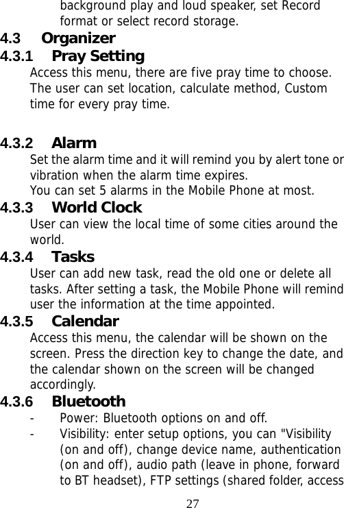                                27background play and loud speaker, set Record format or select record storage. 4.3  Organizer  4.3.1  Pray Setting Access this menu, there are five pray time to choose. The user can set location, calculate method, Custom time for every pray time.  4.3.2  Alarm Set the alarm time and it will remind you by alert tone or vibration when the alarm time expires. You can set 5 alarms in the Mobile Phone at most.  4.3.3  World Clock User can view the local time of some cities around the world. 4.3.4  Tasks User can add new task, read the old one or delete all tasks. After setting a task, the Mobile Phone will remind user the information at the time appointed. 4.3.5  Calendar Access this menu, the calendar will be shown on the screen. Press the direction key to change the date, and the calendar shown on the screen will be changed accordingly. 4.3.6  Bluetooth - Power: Bluetooth options on and off.  - Visibility: enter setup options, you can &quot;Visibility (on and off), change device name, authentication (on and off), audio path (leave in phone, forward to BT headset), FTP settings (shared folder, access 